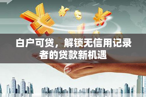 万里白户可贷，解锁无信用记录者的贷款新机遇
