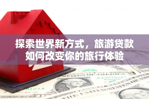 万里探索世界新方式，旅游贷款如何改变你的旅行体验